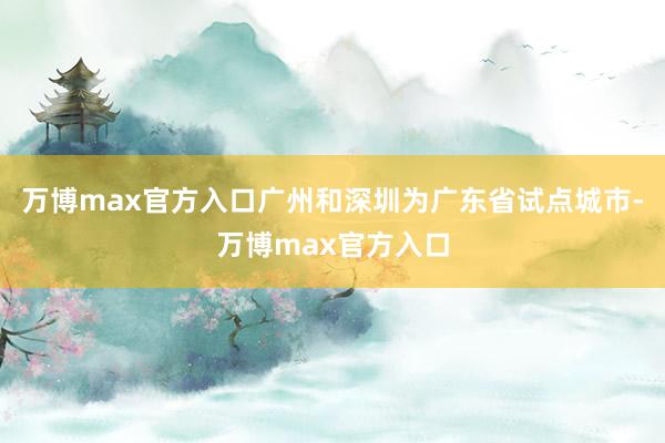 万博max官方入口广州和深圳为广东省试点城市-万博max官方入口