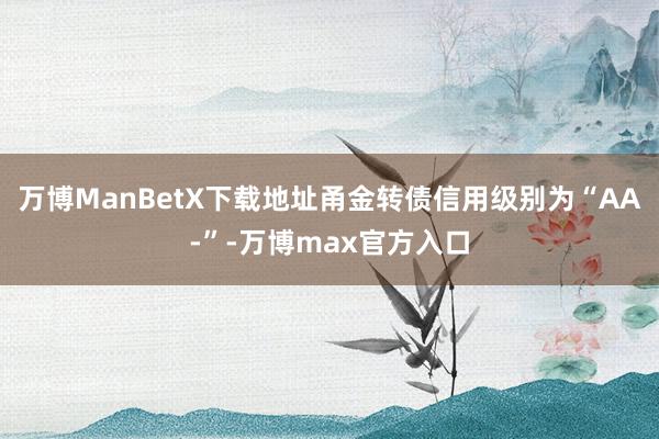 万博ManBetX下载地址甬金转债信用级别为“AA-”-万博max官方入口