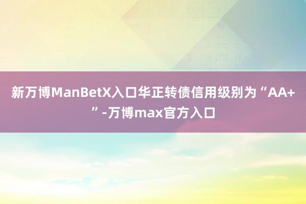 新万博ManBetX入口华正转债信用级别为“AA+”-万博max官方入口