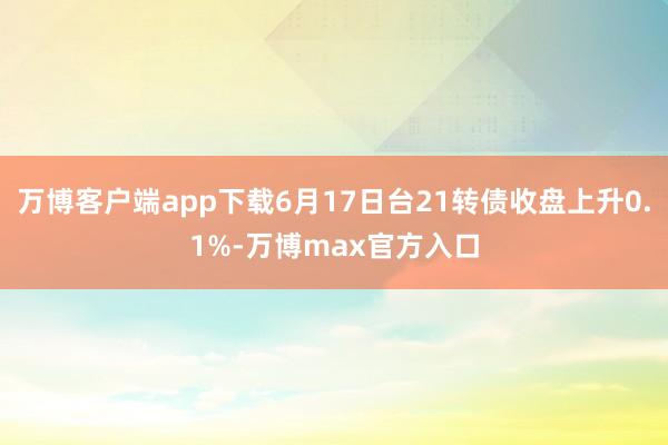 万博客户端app下载6月17日台21转债收盘上升0.1%-万博max官方入口