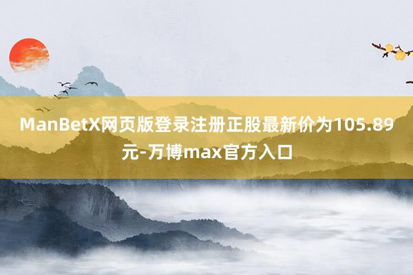 ManBetX网页版登录注册正股最新价为105.89元-万博max官方入口