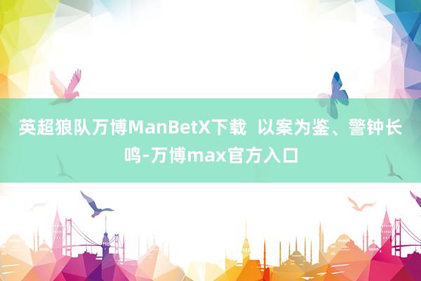 英超狼队万博ManBetX下载  以案为鉴、警钟长鸣-万博max官方入口