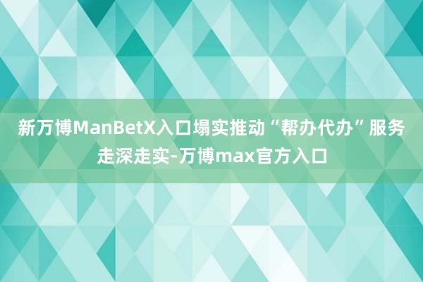 新万博ManBetX入口塌实推动“帮办代办”服务走深走实-万博max官方入口