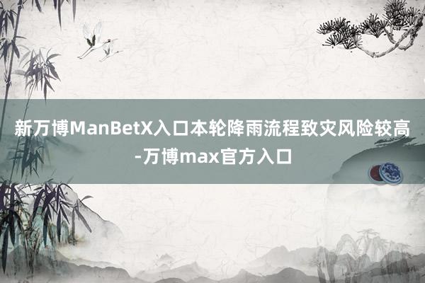 新万博ManBetX入口本轮降雨流程致灾风险较高-万博max官方入口