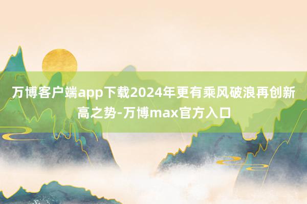 万博客户端app下载2024年更有乘风破浪再创新高之势-万博max官方入口