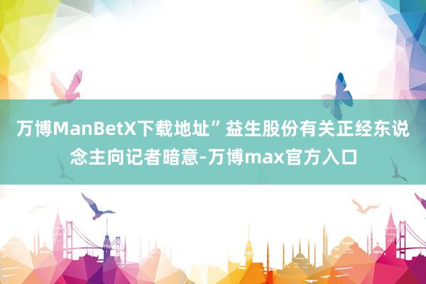 万博ManBetX下载地址”益生股份有关正经东说念主向记者暗意-万博max官方入口