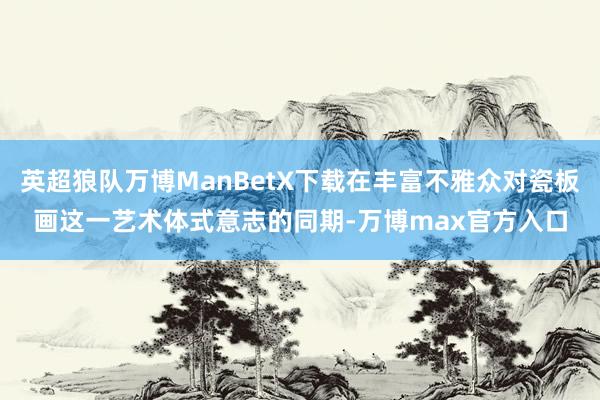 英超狼队万博ManBetX下载在丰富不雅众对瓷板画这一艺术体式意志的同期-万博max官方入口