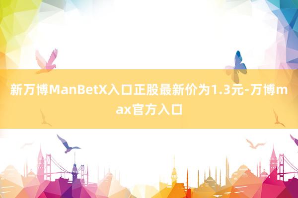 新万博ManBetX入口正股最新价为1.3元-万博max官方入口