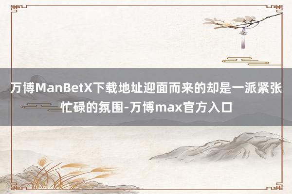 万博ManBetX下载地址迎面而来的却是一派紧张忙碌的氛围-万博max官方入口