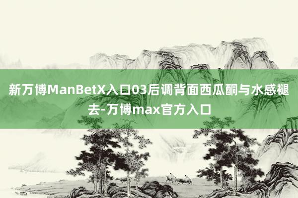 新万博ManBetX入口03后调背面西瓜酮与水感褪去-万博max官方入口