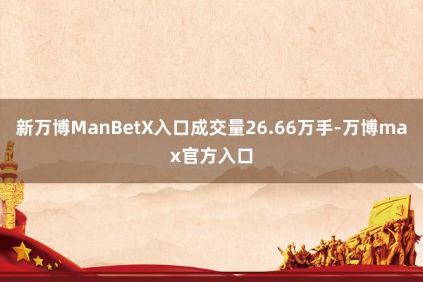 新万博ManBetX入口成交量26.66万手-万博max官方入口