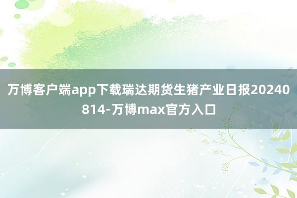 万博客户端app下载瑞达期货生猪产业日报20240814-万博max官方入口