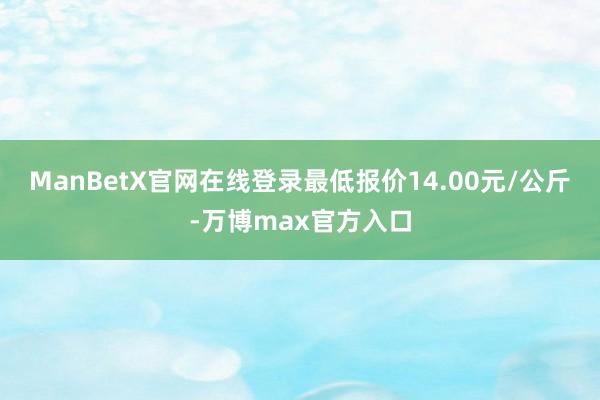 ManBetX官网在线登录最低报价14.00元/公斤-万博max官方入口