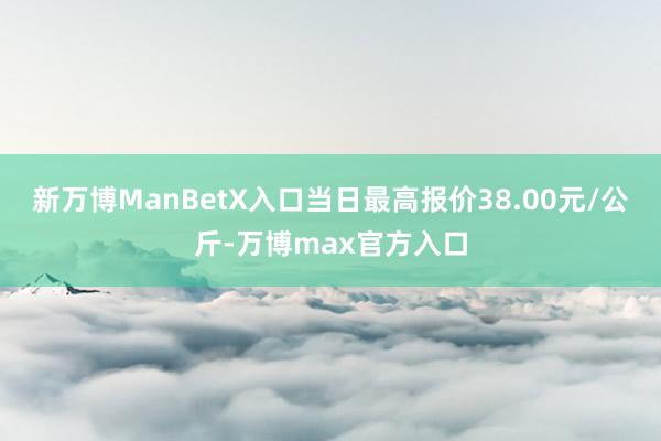 新万博ManBetX入口当日最高报价38.00元/公斤-万博max官方入口