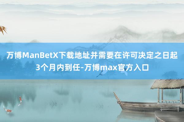 万博ManBetX下载地址并需要在许可决定之日起3个月内到任-万博max官方入口