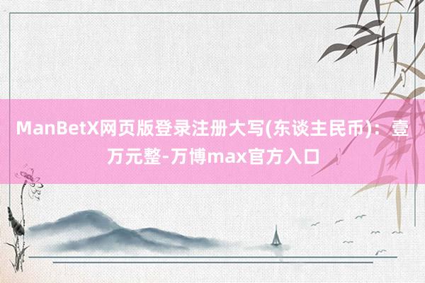 ManBetX网页版登录注册大写(东谈主民币)：壹万元整-万博max官方入口