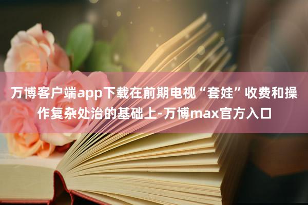 万博客户端app下载在前期电视“套娃”收费和操作复杂处治的基础上-万博max官方入口