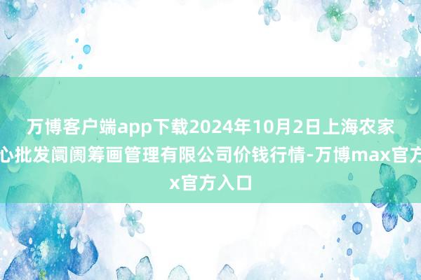 万博客户端app下载2024年10月2日上海农家具中心批发阛阓筹画管理有限公司价钱行情-万博max官方入口