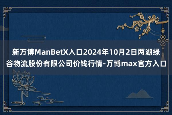 新万博ManBetX入口2024年10月2日两湖绿谷物流股份有限公司价钱行情-万博max官方入口