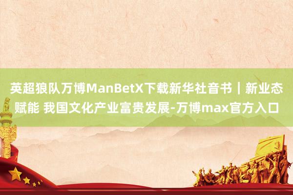 英超狼队万博ManBetX下载新华社音书｜新业态赋能 我国文化产业富贵发展-万博max官方入口