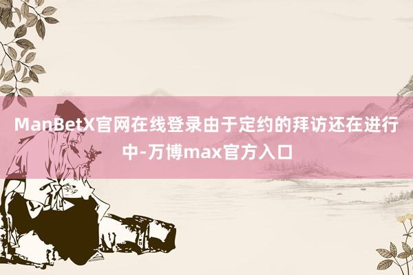 ManBetX官网在线登录由于定约的拜访还在进行中-万博max官方入口