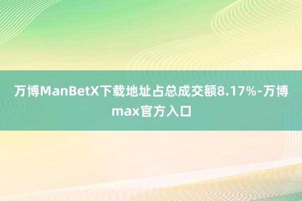 万博ManBetX下载地址占总成交额8.17%-万博max官方入口