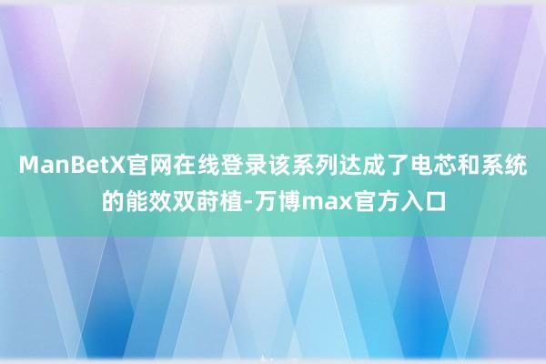 ManBetX官网在线登录该系列达成了电芯和系统的能效双莳植-万博max官方入口