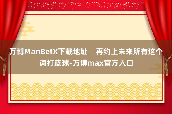 万博ManBetX下载地址    再约上未来所有这个词打篮球-万博max官方入口