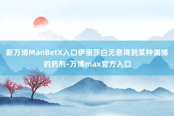 新万博ManBetX入口伊丽莎白无意得到某种渊博的药剂-万博max官方入口