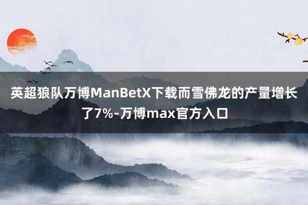 英超狼队万博ManBetX下载而雪佛龙的产量增长了7%-万博max官方入口