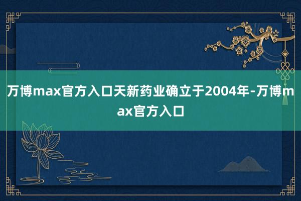 万博max官方入口天新药业确立于2004年-万博max官方入口