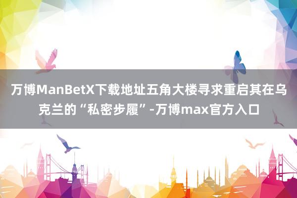 万博ManBetX下载地址五角大楼寻求重启其在乌克兰的“私密步履”-万博max官方入口