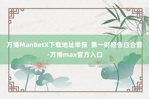 万博ManBetX下载地址举报  第一财经告白合营-万博max官方入口