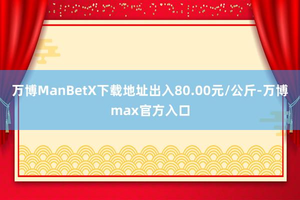 万博ManBetX下载地址出入80.00元/公斤-万博max官方入口