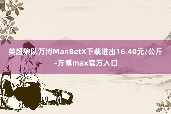 英超狼队万博ManBetX下载进出16.40元/公斤-万博max官方入口