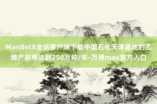 ManBetX全站客户端下载中国石化天津基地的乙烯产能将达到250万吨/年-万博max官方入口