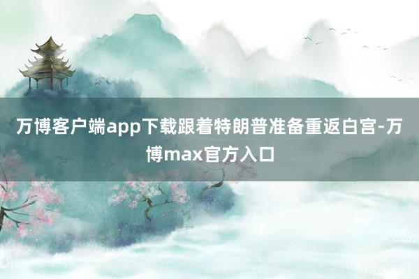 万博客户端app下载跟着特朗普准备重返白宫-万博max官方入口