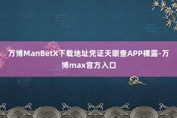 万博ManBetX下载地址凭证天眼查APP裸露-万博max官方入口