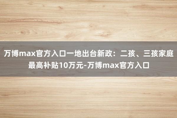 万博max官方入口一地出台新政：二孩、三孩家庭最高补贴10万元-万博max官方入口