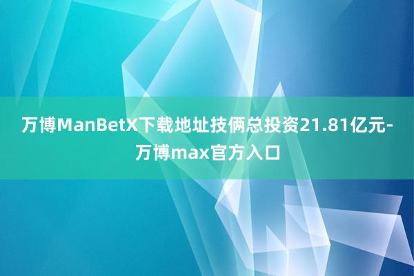 万博ManBetX下载地址技俩总投资21.81亿元-万博max官方入口