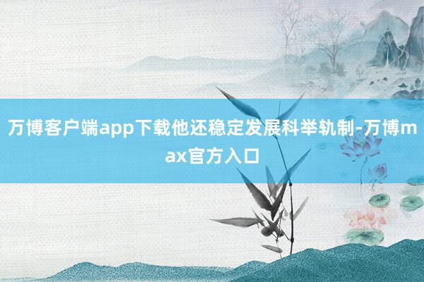 万博客户端app下载他还稳定发展科举轨制-万博max官方入口