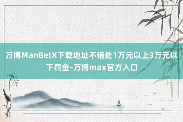 万博ManBetX下载地址不错处1万元以上3万元以下罚金-万博max官方入口