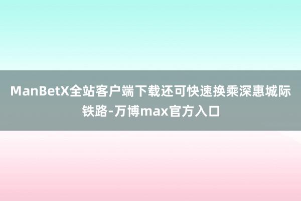 ManBetX全站客户端下载还可快速换乘深惠城际铁路-万博max官方入口