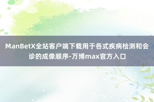 ManBetX全站客户端下载用于各式疾病检测和会诊的成像顺序-万博max官方入口