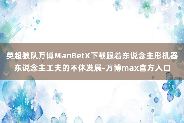 英超狼队万博ManBetX下载跟着东说念主形机器东说念主工夫的不休发展-万博max官方入口