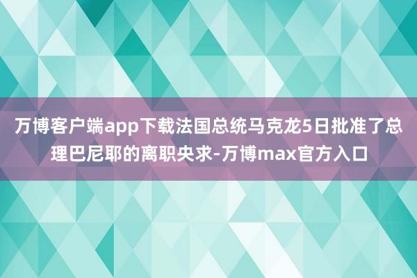 万博客户端app下载法国总统马克龙5日批准了总理巴尼耶的离职央求-万博max官方入口