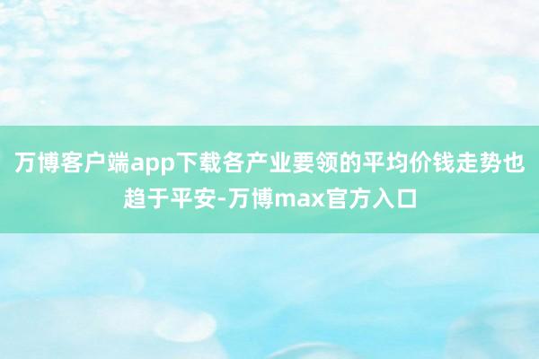 万博客户端app下载各产业要领的平均价钱走势也趋于平安-万博max官方入口