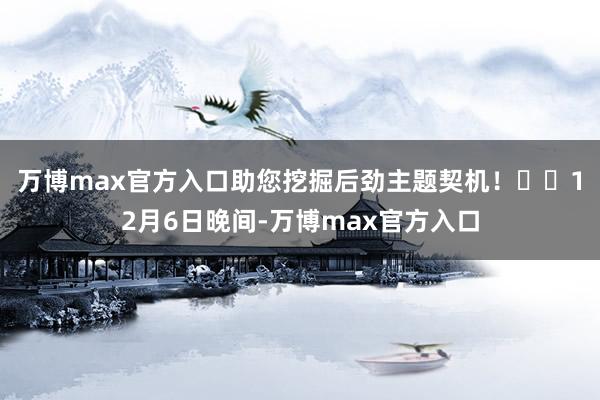 万博max官方入口助您挖掘后劲主题契机！		　　12月6日晚间-万博max官方入口