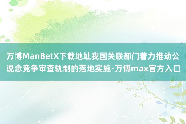 万博ManBetX下载地址我国关联部门着力推动公说念竞争审查轨制的落地实施-万博max官方入口