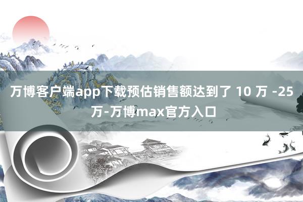 万博客户端app下载预估销售额达到了 10 万 -25 万-万博max官方入口